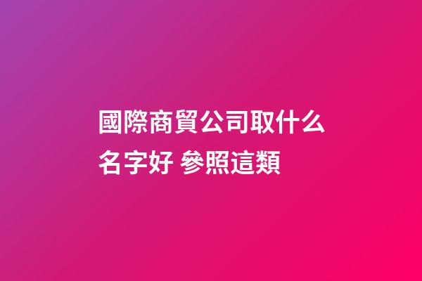 國際商貿公司取什么名字好 參照這類-第1張-公司起名-玄機派